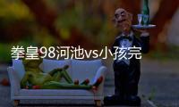 拳皇98河池vs小孩完整版包括拳皇98河池小黑的具體內(nèi)容