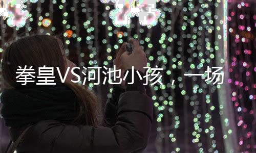 拳皇VS河池小孩，一場(chǎng)跨越年齡的較量