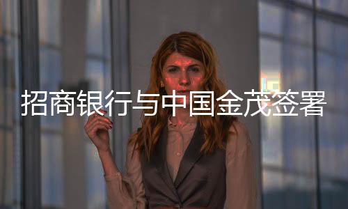 招商銀行與中國金茂簽署銀企戰(zhàn)略合作協(xié)議