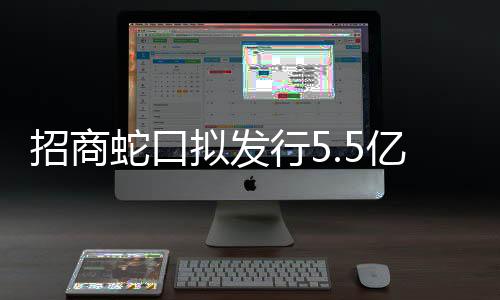 招商蛇口擬發行5.5億元綠色中票,用于綠色商品房項目建設