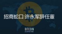 招商蛇口:許永軍辭任董事長,蔣鐵鋒接任