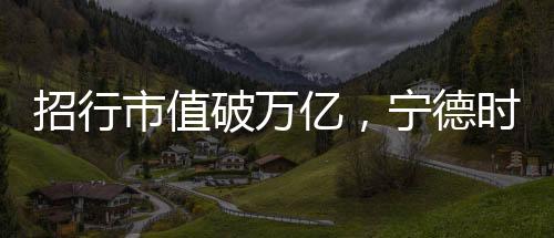 招行市值破萬(wàn)億，寧德時(shí)代貢獻(xiàn)有多大？