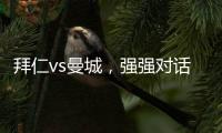 拜仁vs曼城，強強對話，究竟誰能拿下本場比賽的勝利?
