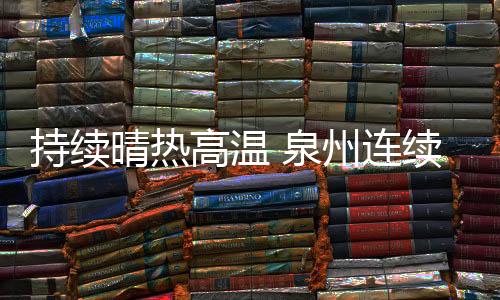 持續晴熱高溫 泉州連續五天發布高溫橙色預警信號