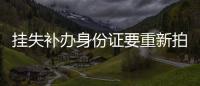 掛失補(bǔ)辦身份證要重新拍照嗎（掛失身份證）