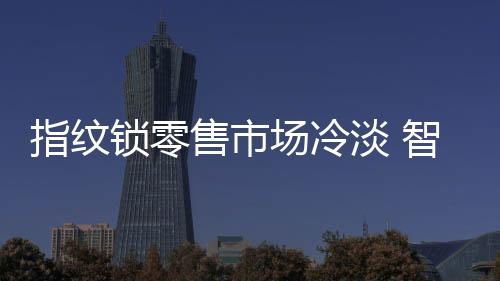 指紋鎖零售市場冷淡 智能鎖春天在哪里