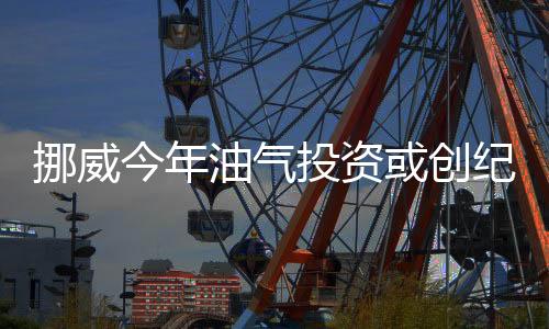 挪威今年油氣投資或創(chuàng)紀(jì)錄