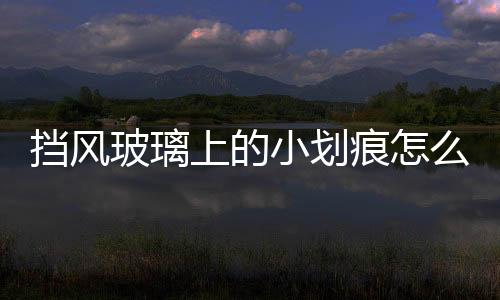 擋風(fēng)玻璃上的小劃痕怎么處理  汽車玻璃有幾處劃痕能修理嗎,行業(yè)資訊