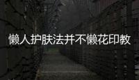 懶人護膚法并不懶花印教您做護膚達人【綜合】風尚中國網