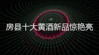 房縣十大黃酒新品驚艷亮相，綻放房縣黃酒全新的魅力