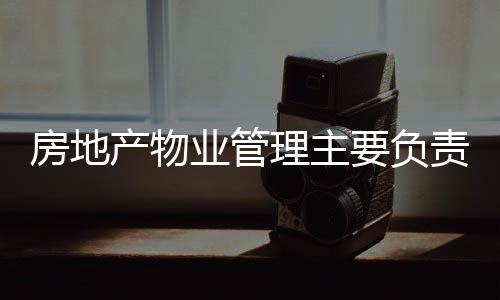 房地產物業管理主要負責什么（物業管理主要負責什么）