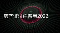 房產(chǎn)證過戶費用2022（房產(chǎn)證過戶費用）