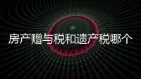 房產贈與稅和遺產稅哪個高（房產贈與稅）