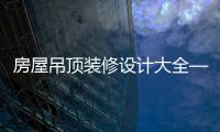 房屋吊頂裝修設計大全——六種吊頂設計時尚好看不過時