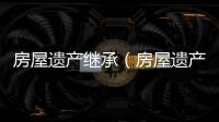 房屋遺產(chǎn)繼承（房屋遺產(chǎn)繼承）