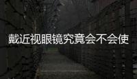戴近視眼鏡究竟會不會使眼球變凸？