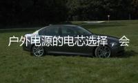戶外電源的電芯選擇，會和汽車動力電池有所不同嗎？