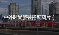 戶外時尚服裝搭配圖片（戶外服裝搭配技巧大全）