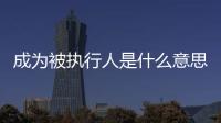 成為被執行人是什么意思（被執行人是什么意思）