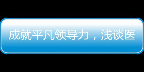 成就平凡領(lǐng)導(dǎo)力，淺談醫(yī)院管理中的授權(quán)