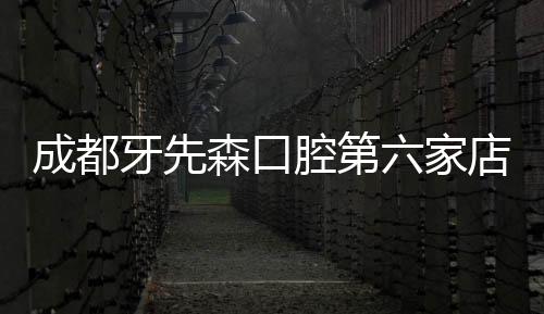 成都牙先森口腔第六家店七一門診開業啦,地址在成都新都區