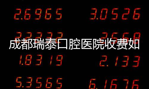 成都瑞泰口腔醫(yī)院收費如何?種植牙3980元起/正畸8000元起不貴