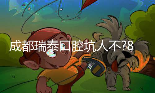 成都瑞泰口腔坑人不?8店連鎖辟謠:親測種牙2980元起