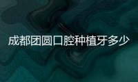成都團圓口腔種植牙多少錢?看2023成都團圓口腔種植牙價格表