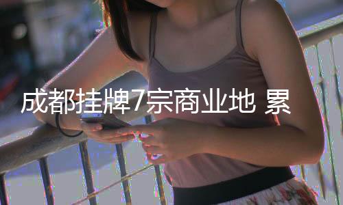 成都掛牌7宗商業(yè)地 累計(jì)用地面積23.57萬平米