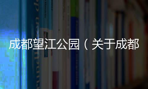 成都望江公園（關于成都望江公園的基本情況說明介紹）