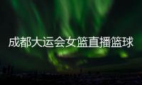 成都大運(yùn)會(huì)女籃直播籃球網(wǎng)價(jià)格！nba籃球新聞