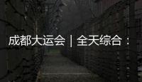 成都大運會｜全天綜合：中國隊金牌多點開花 交流活動展現真實中國