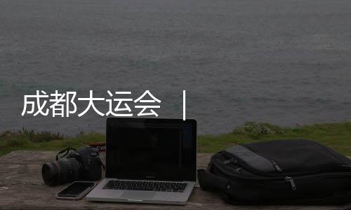 成都大運會 ｜ 記者手記：那一刻，體育無國界
