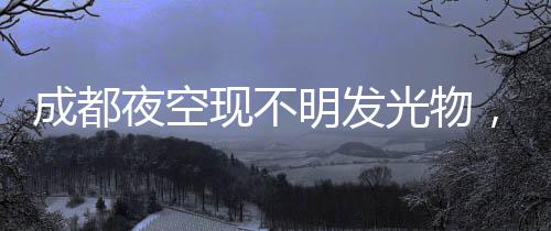 成都夜空現不明發(fā)光物，好似“飛龍在天”