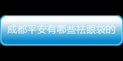 成都平安有哪些祛眼袋的手術(shù)方法