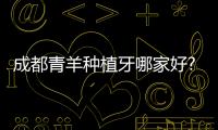 成都青羊種植牙哪家好?青羊種牙價格實惠技術好的口腔是新橋...