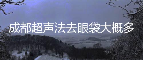 成都超聲法去眼袋大概多少錢？