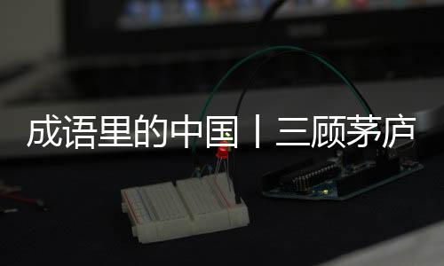 成語里的中國丨三顧茅廬