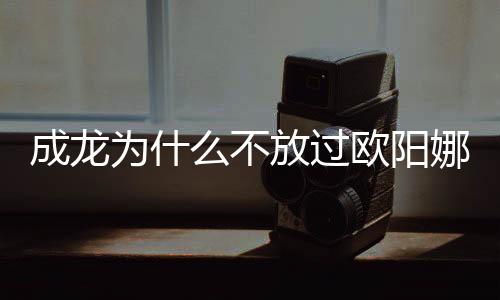 成龍為什么不放過歐陽娜娜,成龍摟著歐陽娜娜親密互動