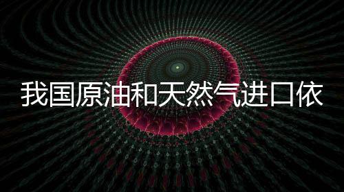 我國原油和天然氣進(jìn)口依賴度創(chuàng)歷史新高