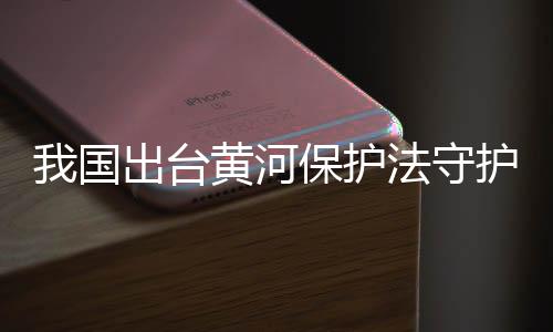 我國出臺黃河保護法守護母親河