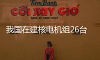 我國在建核電機組26臺 數(shù)量保持全球第一