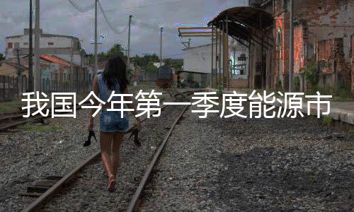 我國(guó)今年第一季度能源市場(chǎng)分析