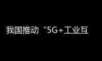 我國推動“5G+工業互聯網”賦能實體經濟