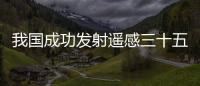 我國成功發射遙感三十五號02組衛星