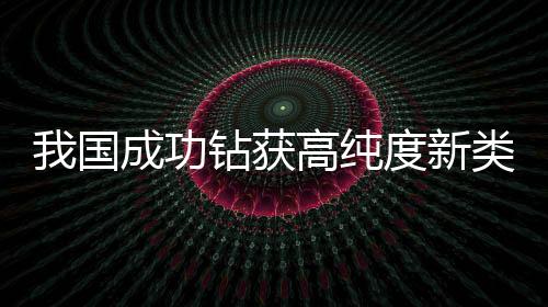 我國成功鉆獲高純度新類型可燃冰