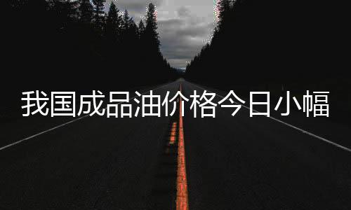 我國成品油價格今日小幅上調(diào)