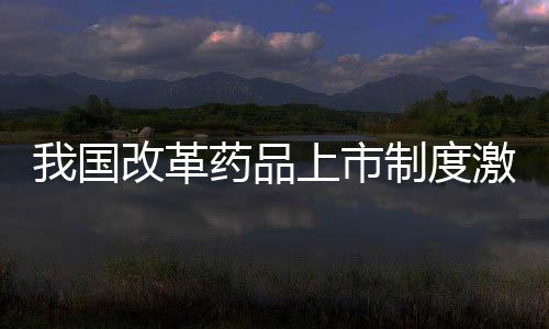 我國改革藥品上市制度激發(fā)新藥研發(fā)積極性