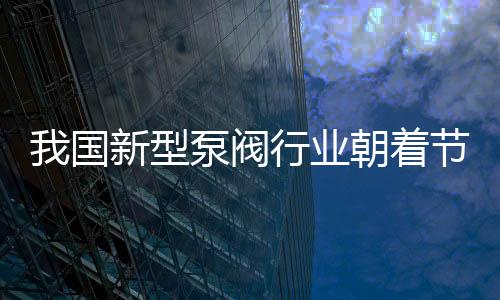 我國新型泵閥行業(yè)朝著節(jié)能方向發(fā)展