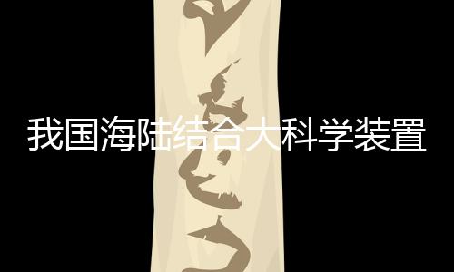 我國海陸結合大科學裝置“冷泉裝置”在廣州啟動建設